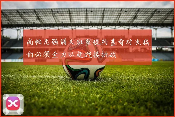 尚帕尼强调文班重视约基奇对决我们必须全力以赴迎接挑战