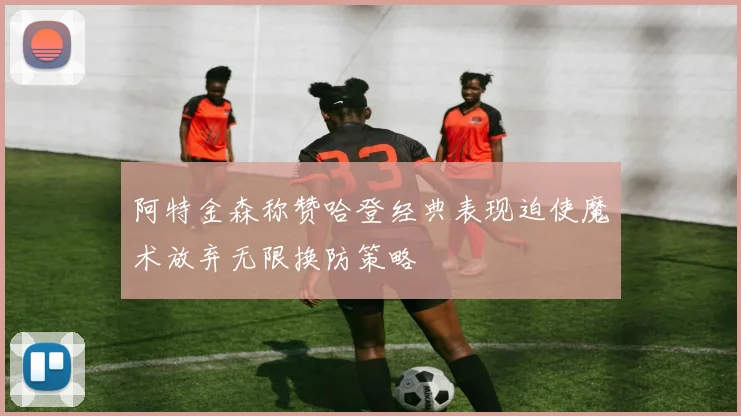 阿特金森称赞哈登经典表现迫使魔术放弃无限换防策略