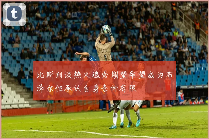 比斯利谈热火选秀期望希望成为布泽尔但承认自身条件有限