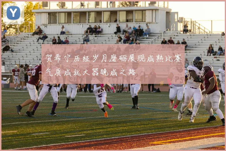 贺希宁历经岁月磨砺展现成熟比赛气质成就大器晚成之路