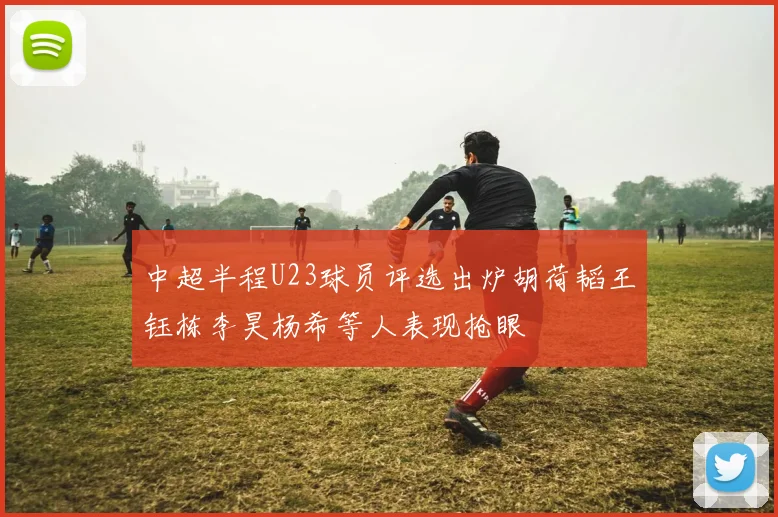 中超半程U23球员评选出炉胡荷韬王钰栋李昊杨希等人表现抢眼