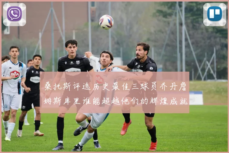桑托斯评选历史最佳三球员乔丹詹姆斯库里谁能超越他们的辉煌成就