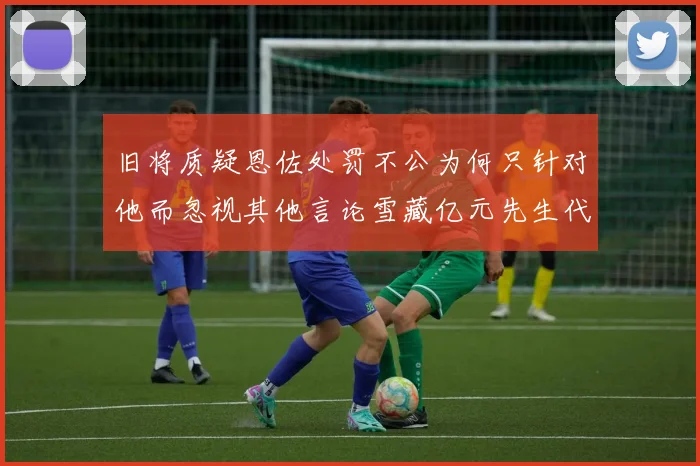 旧将质疑恩佐处罚不公为何只针对他而忽视其他言论雪藏亿元先生代价过于沉重
