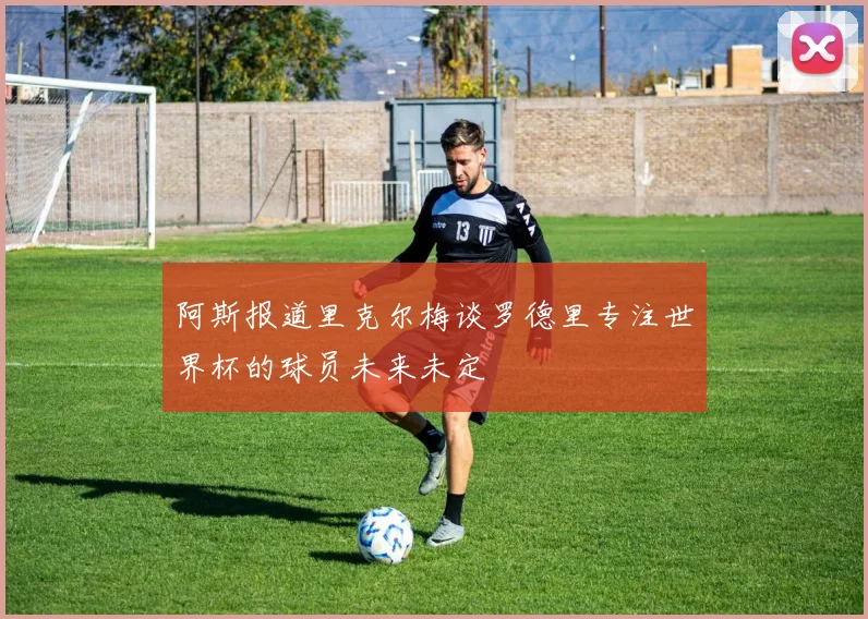 阿斯报道里克尔梅谈罗德里专注世界杯的球员未来未定