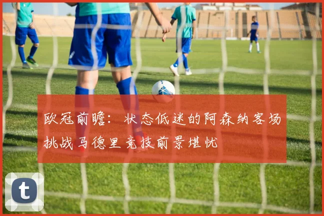 欧冠前瞻：状态低迷的阿森纳客场挑战马德里竞技前景堪忧