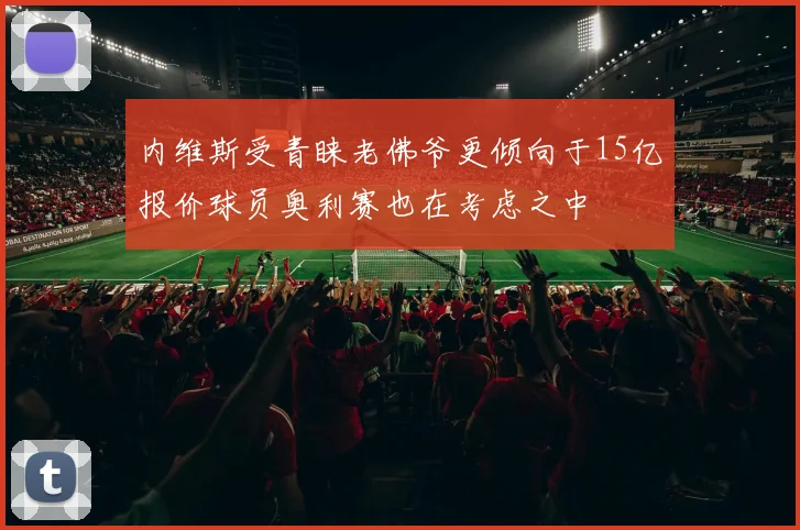 内维斯受青睐老佛爷更倾向于15亿报价球员奥利赛也在考虑之中