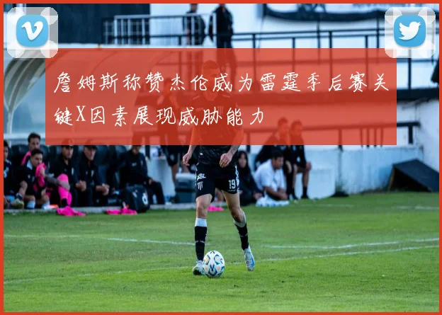 詹姆斯称赞杰伦威为雷霆季后赛关键X因素展现威胁能力
