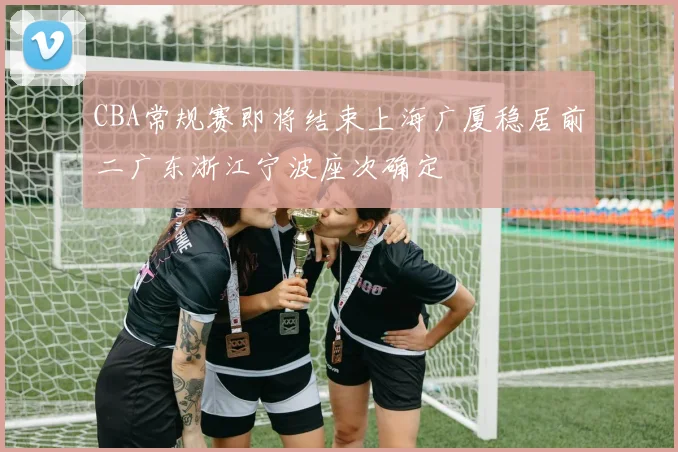 CBA常规赛即将结束上海广厦稳居前二广东浙江宁波座次确定