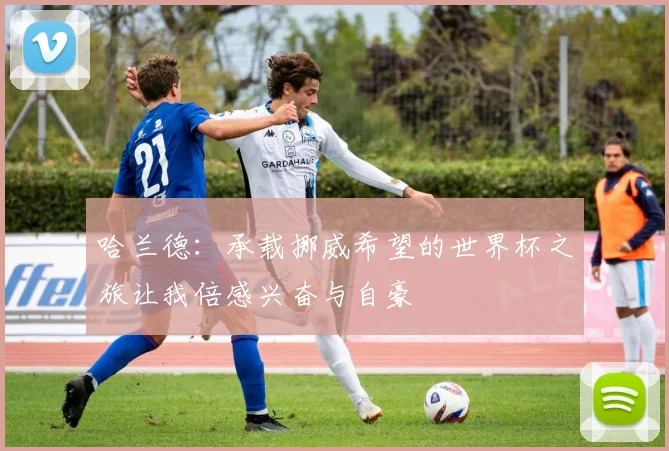 哈兰德：承载挪威希望的世界杯之旅让我倍感兴奋与自豪