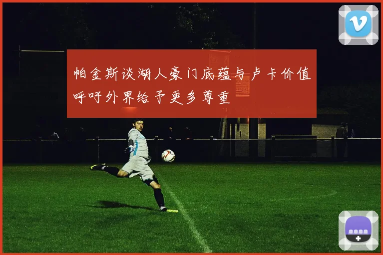 帕金斯谈湖人豪门底蕴与卢卡价值呼吁外界给予更多尊重
