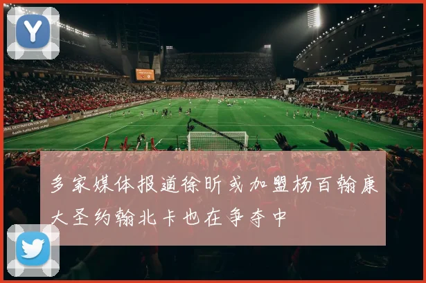 多家媒体报道徐昕或加盟杨百翰康大圣约翰北卡也在争夺中