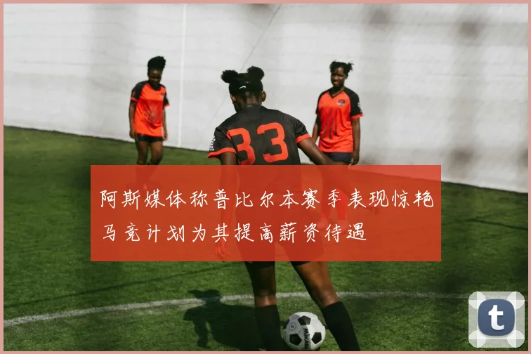 阿斯媒体称普比尔本赛季表现惊艳马竞计划为其提高薪资待遇