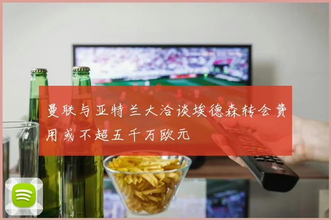 曼联与亚特兰大洽谈埃德森转会费用或不超五千万欧元