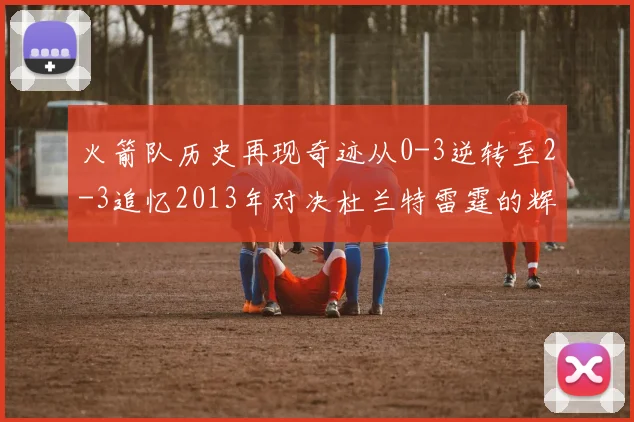 火箭队历史再现奇迹从0-3逆转至2-3追忆2013年对决杜兰特雷霆的辉煌时刻